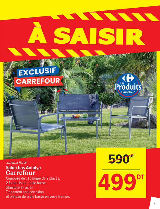 590

DT

.‫ﻗﺎﻋﺔ ﺟﻠﻮس‬

Salon bas Antalya
Composé de : 1 canapé de 2 places,
2 fauteuils et 1 table basse.
Structure en acier.
Traitement anti-corrosion
et plateau de table basse en verre trempé.

499

DT

3

