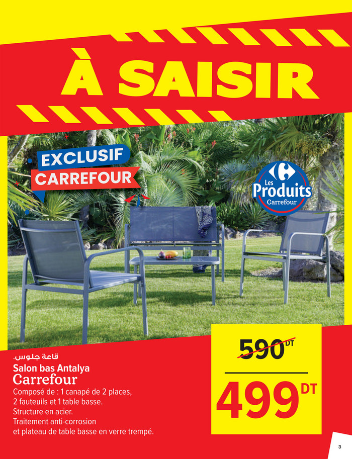 590

DT

.‫ﻗﺎﻋﺔ ﺟﻠﻮس‬

Salon bas Antalya
Composé de : 1 canapé de 2 places,
2 fauteuils et 1 table basse.
Structure en acier.
Traitement anti-corrosion
et plateau de table basse en verre trempé.

499

DT

3

