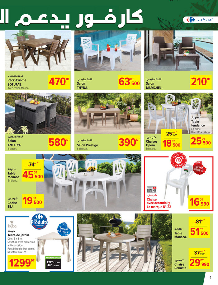 .‫ﻗﺎﻋﺔ ﺟﻠﻮس‬

470

DT

SOTUFAB.

Avec chaise Marina.

.‫ﻗﺎﻋﺔ ﺟﻠﻮس‬

Salon
THYNA.

63 500
DT

210

DT

.‫ﻗﺎﻋﺔ ﺟﻠﻮس‬

Salon
MARICHEL.

.‫ﻃﺎوﻟﺔ‬

Table
tendance

25 500
DT

.‫ﻗﺎﻋﺔ ﺟﻠﻮس‬

580

DT

Salon
ANTALYA.
4 places.

.‫ﻗﺎﻋﺔ ﺟﻠﻮس‬

Salon Prestige.
6 chaises.

390

DT

.‫ﻛﺮﺳﻲ‬

Chaises
Opéra.
En blanc.

18 500
DT

En blanc.
Dim : 80 x 80 cm.

25 500
DT

74

DT

.‫ﻃﺎوﻟﺔ‬

Table
Monaco
En blanc.

.‫ﻛﺮﺳﻲ‬

Chaise
TEJ.

45 500
DT

.‫ﻛﺮﺳﻲ‬

19 500
DT

16 990

Chaise
avec accoudoirs
La marque N°

DT

81

DT

.‫ﻃﺎوﻟﺔ‬

.‫ﺧﻴﻤﺔ‬

Table
Monaco.

Tente de jardin.

Dim : 3 x 3 m.
Structure avec protection
anti-corrosion.
Possibilité de fixer au sol.
Résistant aux UV.

1299

DT

51 500
DT

37 800
DT

PAIEMENT FACILE !

122DT x 12 mois
46DT x 24 mois

.‫ﻛﺮﺳﻲ‬

Chaise
Robusta.

29 990
DT

5

