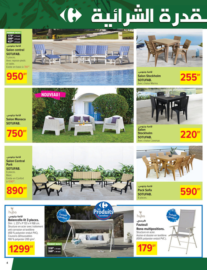 PAIEMENT FACILE !

175DT x 12 mois
300DT x 24 mois
427DT x 36 mois
.‫ﻗﺎﻋﺔ ﺟﻠﻮس‬

Salon central
SOTUFAB.

5 places.
Avec repose-pieds
et table.
Existe en basic à 780DT.

950

.‫ﻗﺎﻋﺔ ﺟﻠﻮس‬

DT

Salon Stockholm
SOTUFAB.
Avec chaise Marina.

255

DT

NOUVEAU !

.‫ﻗﺎﻋﺔ ﺟﻠﻮس‬

Salon Monaco
SOTUFAB.

.‫ﻗﺎﻋﺔ ﺟﻠﻮس‬

750

DT

Salon
Stockholm
SOTUFAB.

220

.‫ﻗﺎﻋﺔ ﺟﻠﻮس‬

590

DT

Avec chaise L’avenue.

.‫ﻗﺎﻋﺔ ﺟﻠﻮس‬

Salon Central
Park
SOTUFAB.
6 places.
Basic.
Existe en Confort
à 1090DT.

890

DT

DT

SOTUFAB.
8 places.

.‫ﻗﺎﻋﺔ ﺟﻠﻮس‬

Balancelle-lit 3 places.

.‫ﻛﺮﺳﻲ‬

Dim : L 237 x P 133 x H 168 cm.
Structure en acier avec traitement
anti corrosion et textilène
(100 % polyester enduit PVC).
Coussins déhoussables
100 % polyester 200 g/m2.

1299

DT

4

Fauteuil
Rona multipositions.

Structure en acier.
Assise et dossier en textilène
(100% polyester enduit PVC ).
PAIEMENT FACILE !

218DT x 12 mois
368DT x 24 mois

179

DT

