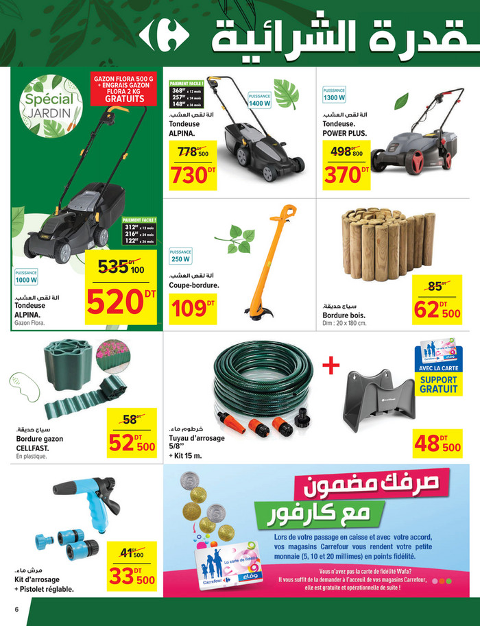 GAZON FLORA 500 G
+ ENGRAIS GAZON
FLORA 2 KG

GRATUITS

PAIEMENT FACILE !

368DT x 12 mois
257DT x 24 mois
148DT x 36 mois
.‫آﻟﺔ ﻟﻘﺺ اﻟﻌﺸﺐ‬

.‫آﻟﺔ ﻟﻘﺺ اﻟﻌﺸﺐ‬

Tondeuse
ALPINA.

Tondeuse.
POWER PLUS.

778 500

498 800

730

370

DT

DT

DT

DT

PAIEMENT FACILE !

312DT x 12 mois
216DT x 24 mois
122DT x 36 mois

535 100
DT

.‫آﻟﺔ ﻟﻘﺺ اﻟﻌﺸﺐ‬

Tondeuse
ALPINA.
Gazon Flora.

.‫آﻟﺔ ﻟﻘﺺ اﻟﻌﺸﺐ‬

520

DT

85

Coupe-bordure.

109

DT

DT

.‫ﺳﻴﺎج ﺣﺪﻳﻘﺔ‬

Bordure bois.

Dim : 20 x 180 cm.

+
58

62 500
DT

AVEC LA CARTE

SUPPORT

GRATUIT

DT

.‫ﺳﻴﺎج ﺣﺪﻳﻘﺔ‬

Bordure gazon
CELLFAST.
En plastique.

52 500
DT

41 500
DT

.‫ﻣﺮش ﻣﺎء‬

Kit d’arrosage
+ Pistolet réglable.

6

33 500
DT

.‫ﺧﺮﻃﻮم ﻣﺎء‬

Tuyau d’arrosage
5/8’’
+ Kit 15 m.

48 500
DT

